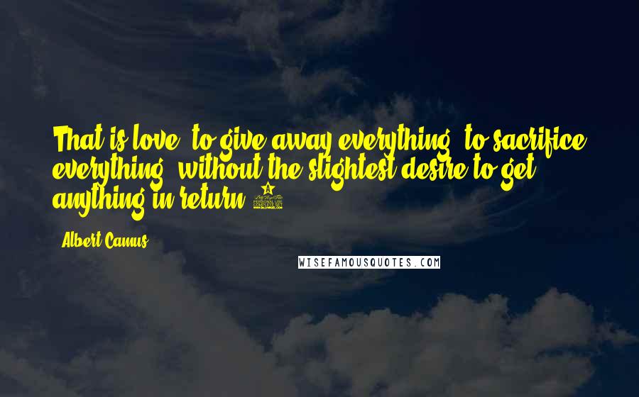 Albert Camus Quotes: That is love, to give away everything, to sacrifice everything, without the slightest desire to get anything in return.3