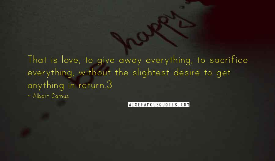 Albert Camus Quotes: That is love, to give away everything, to sacrifice everything, without the slightest desire to get anything in return.3