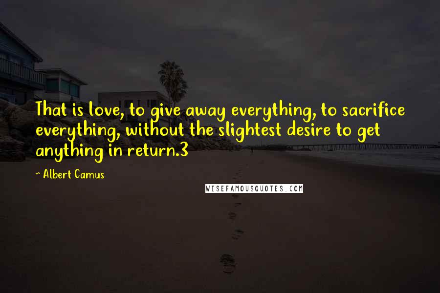 Albert Camus Quotes: That is love, to give away everything, to sacrifice everything, without the slightest desire to get anything in return.3