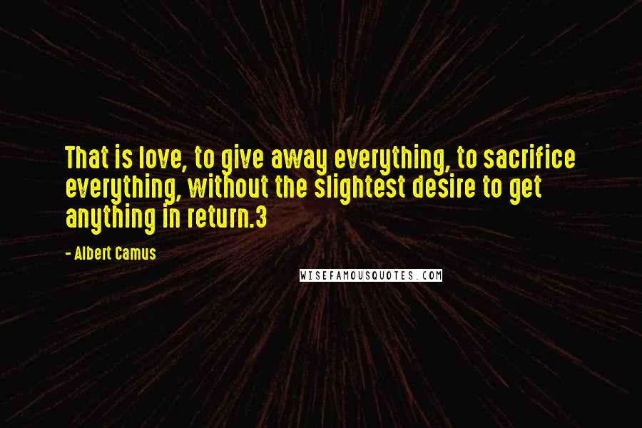 Albert Camus Quotes: That is love, to give away everything, to sacrifice everything, without the slightest desire to get anything in return.3