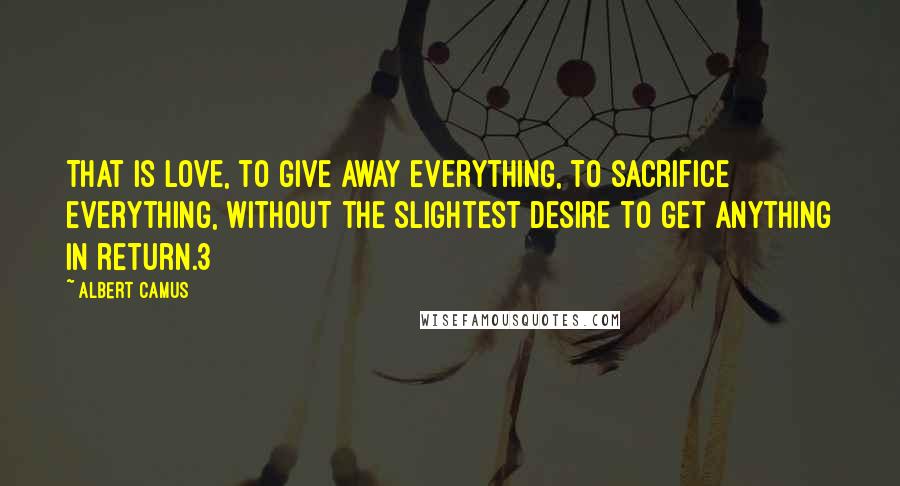 Albert Camus Quotes: That is love, to give away everything, to sacrifice everything, without the slightest desire to get anything in return.3