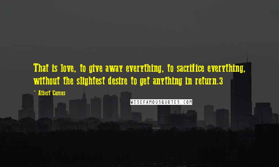 Albert Camus Quotes: That is love, to give away everything, to sacrifice everything, without the slightest desire to get anything in return.3