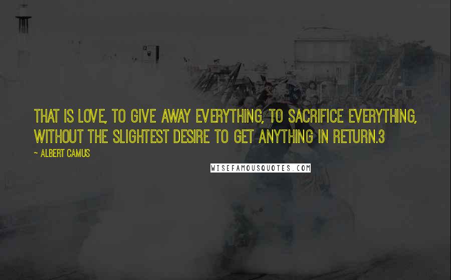 Albert Camus Quotes: That is love, to give away everything, to sacrifice everything, without the slightest desire to get anything in return.3