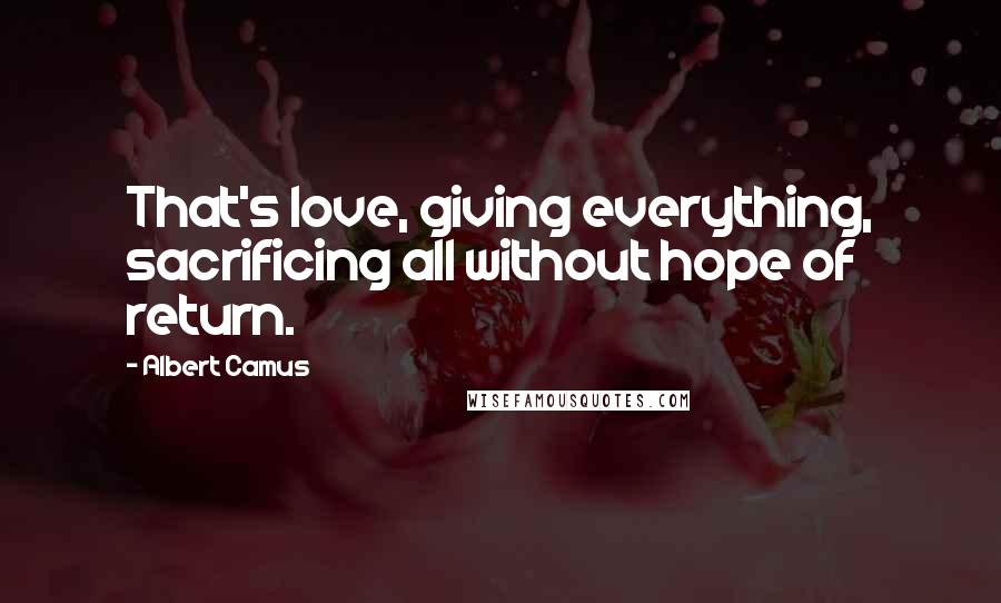 Albert Camus Quotes: That's love, giving everything, sacrificing all without hope of return.