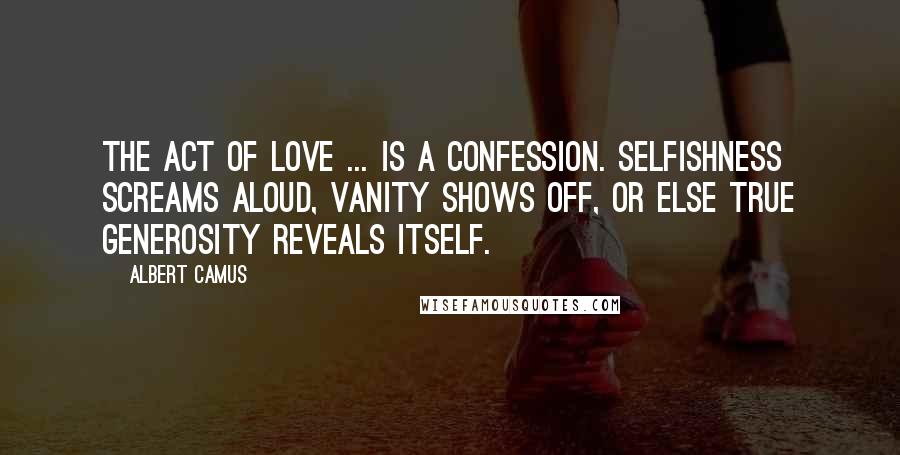 Albert Camus Quotes: The act of love ... is a confession. Selfishness screams aloud, vanity shows off, or else true generosity reveals itself.