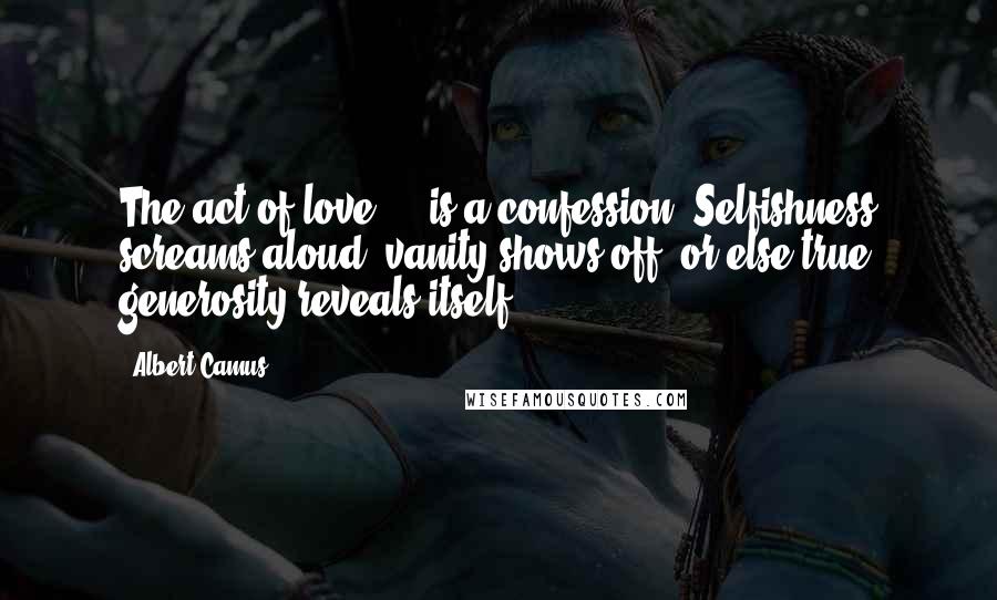 Albert Camus Quotes: The act of love ... is a confession. Selfishness screams aloud, vanity shows off, or else true generosity reveals itself.