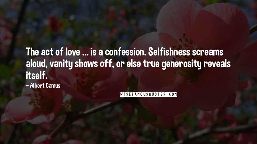 Albert Camus Quotes: The act of love ... is a confession. Selfishness screams aloud, vanity shows off, or else true generosity reveals itself.