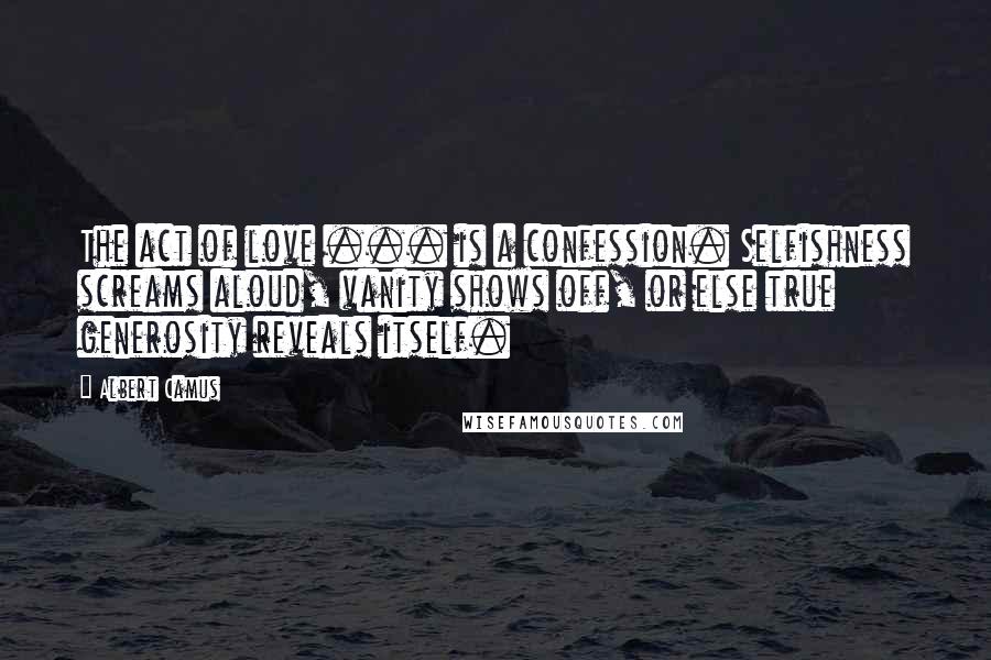 Albert Camus Quotes: The act of love ... is a confession. Selfishness screams aloud, vanity shows off, or else true generosity reveals itself.