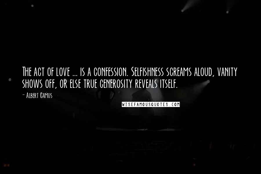 Albert Camus Quotes: The act of love ... is a confession. Selfishness screams aloud, vanity shows off, or else true generosity reveals itself.