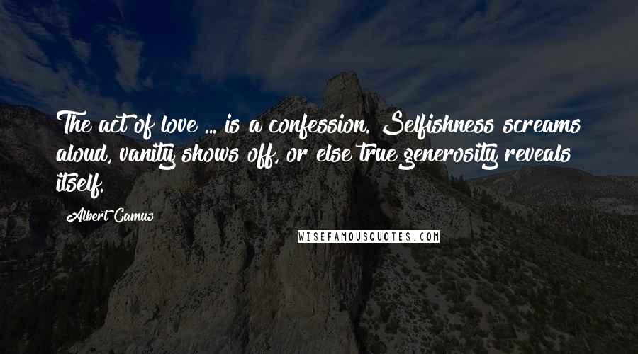 Albert Camus Quotes: The act of love ... is a confession. Selfishness screams aloud, vanity shows off, or else true generosity reveals itself.