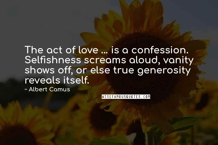 Albert Camus Quotes: The act of love ... is a confession. Selfishness screams aloud, vanity shows off, or else true generosity reveals itself.