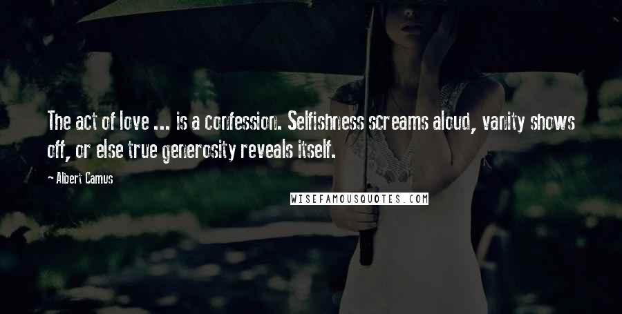 Albert Camus Quotes: The act of love ... is a confession. Selfishness screams aloud, vanity shows off, or else true generosity reveals itself.