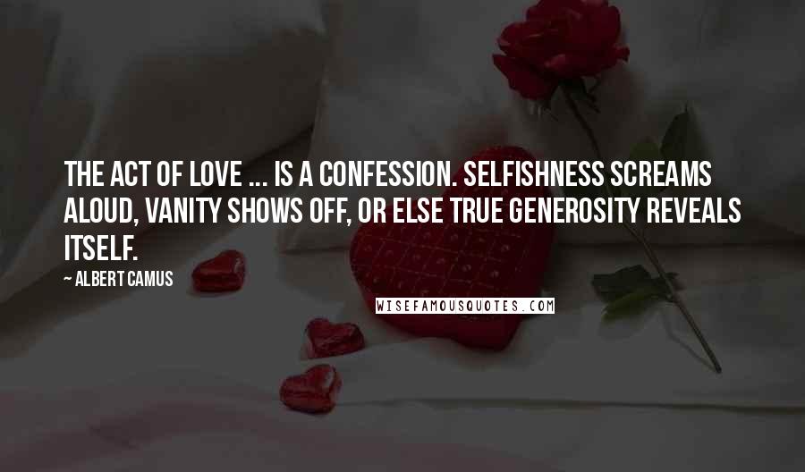 Albert Camus Quotes: The act of love ... is a confession. Selfishness screams aloud, vanity shows off, or else true generosity reveals itself.