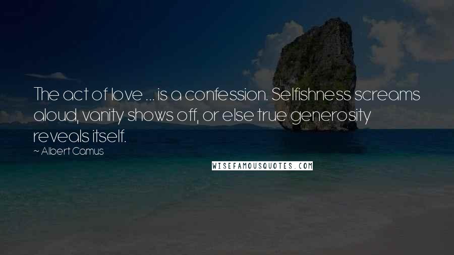 Albert Camus Quotes: The act of love ... is a confession. Selfishness screams aloud, vanity shows off, or else true generosity reveals itself.