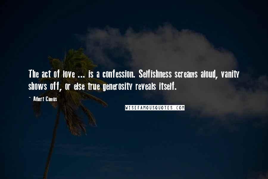 Albert Camus Quotes: The act of love ... is a confession. Selfishness screams aloud, vanity shows off, or else true generosity reveals itself.