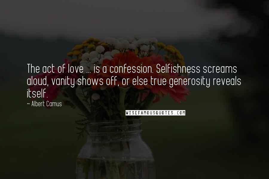 Albert Camus Quotes: The act of love ... is a confession. Selfishness screams aloud, vanity shows off, or else true generosity reveals itself.