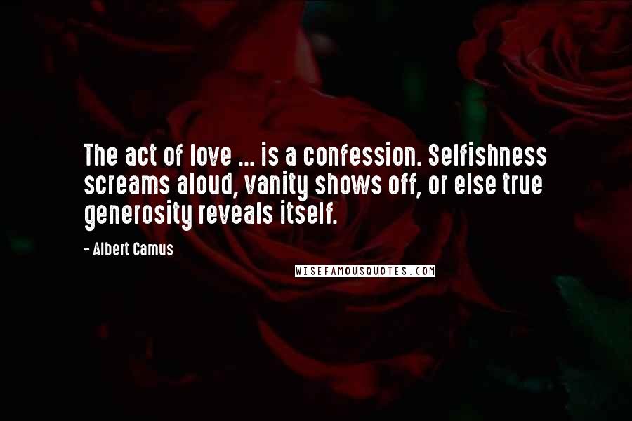 Albert Camus Quotes: The act of love ... is a confession. Selfishness screams aloud, vanity shows off, or else true generosity reveals itself.