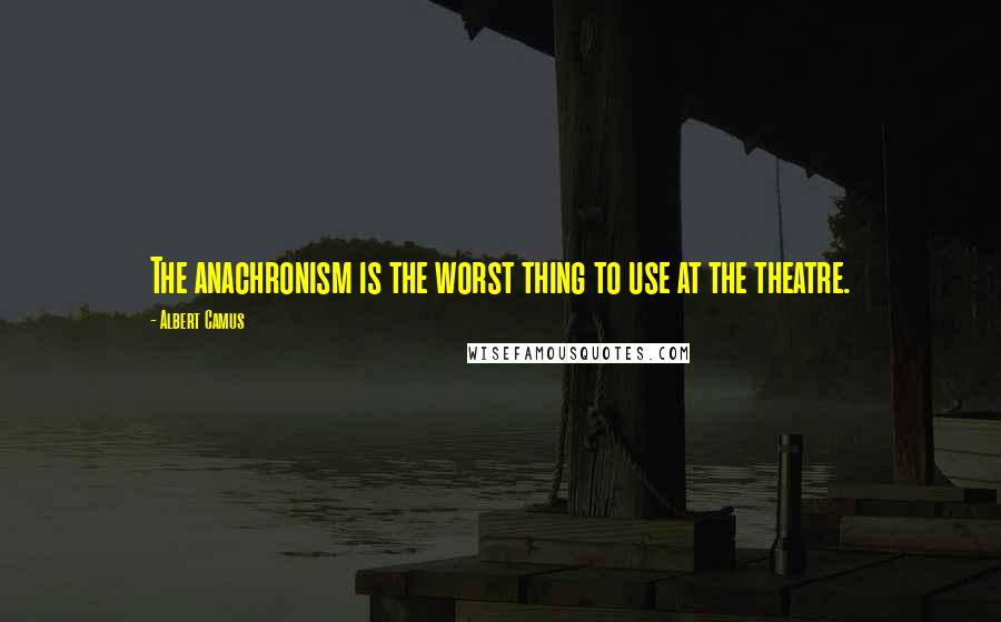 Albert Camus Quotes: The anachronism is the worst thing to use at the theatre.