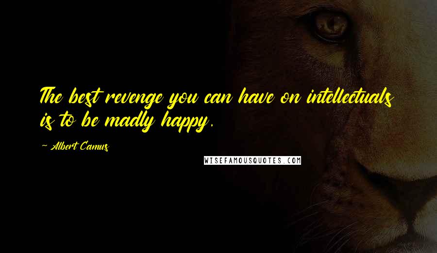 Albert Camus Quotes: The best revenge you can have on intellectuals is to be madly happy.