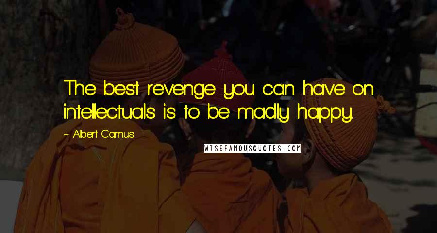 Albert Camus Quotes: The best revenge you can have on intellectuals is to be madly happy.