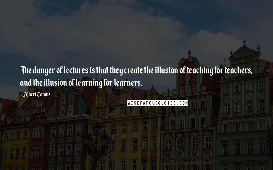 Albert Camus Quotes: The danger of lectures is that they create the illusion of teaching for teachers, and the illusion of learning for learners.