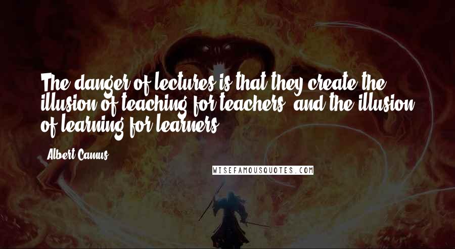 Albert Camus Quotes: The danger of lectures is that they create the illusion of teaching for teachers, and the illusion of learning for learners.