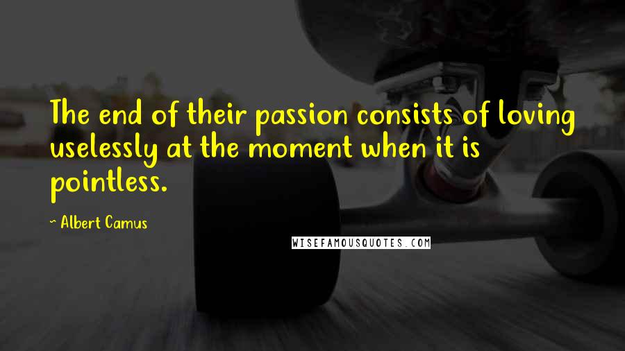 Albert Camus Quotes: The end of their passion consists of loving uselessly at the moment when it is pointless.