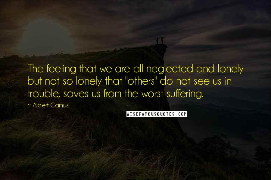 Albert Camus Quotes: The feeling that we are all neglected and lonely but not so lonely that "others" do not see us in trouble, saves us from the worst suffering.