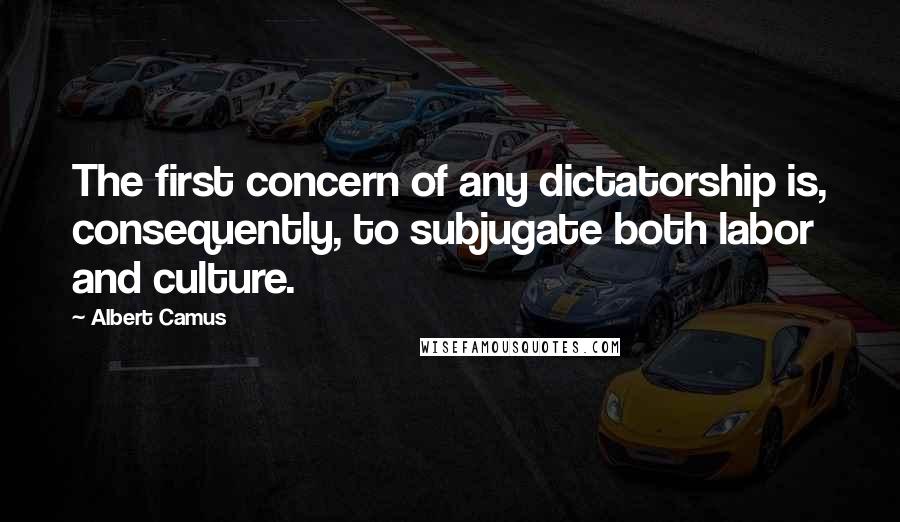 Albert Camus Quotes: The first concern of any dictatorship is, consequently, to subjugate both labor and culture.
