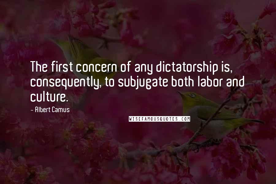 Albert Camus Quotes: The first concern of any dictatorship is, consequently, to subjugate both labor and culture.