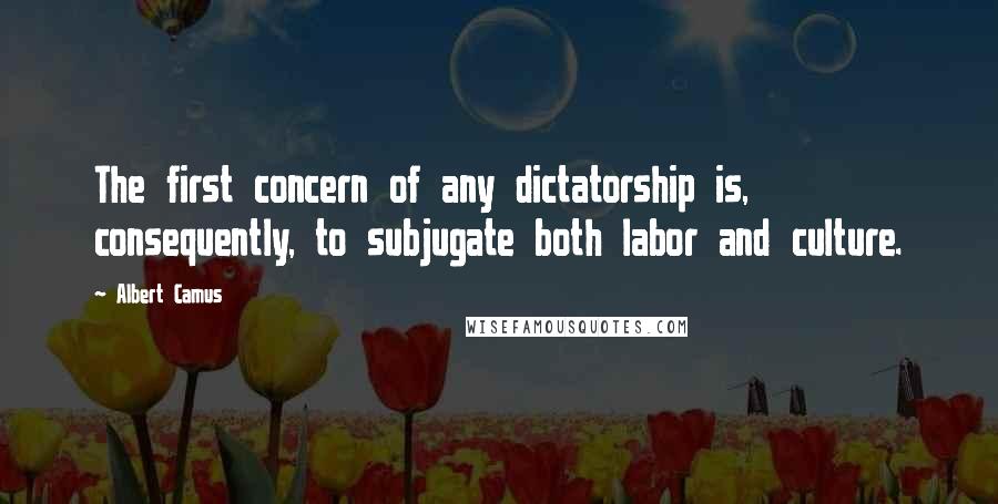 Albert Camus Quotes: The first concern of any dictatorship is, consequently, to subjugate both labor and culture.