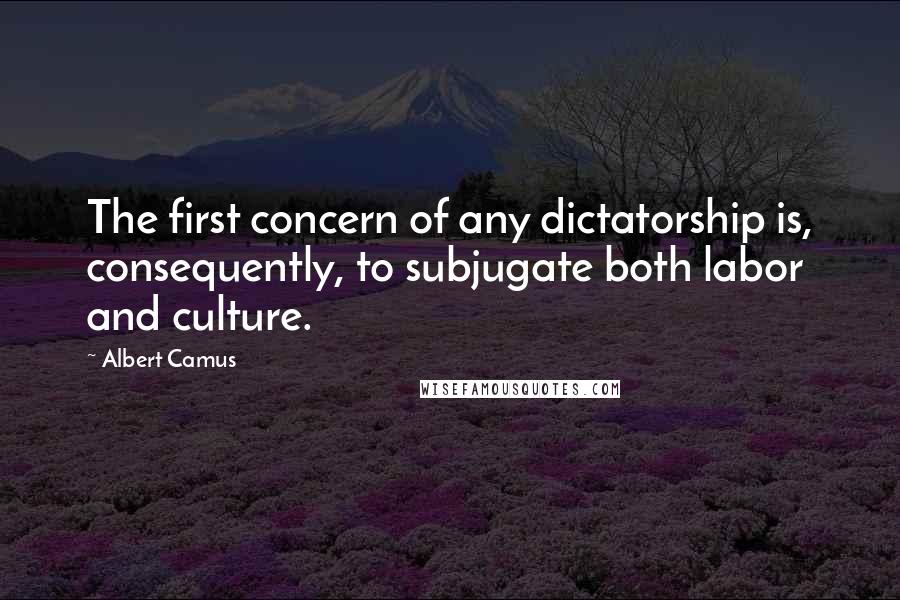 Albert Camus Quotes: The first concern of any dictatorship is, consequently, to subjugate both labor and culture.
