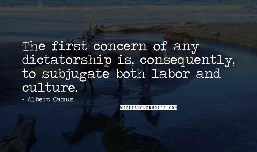 Albert Camus Quotes: The first concern of any dictatorship is, consequently, to subjugate both labor and culture.