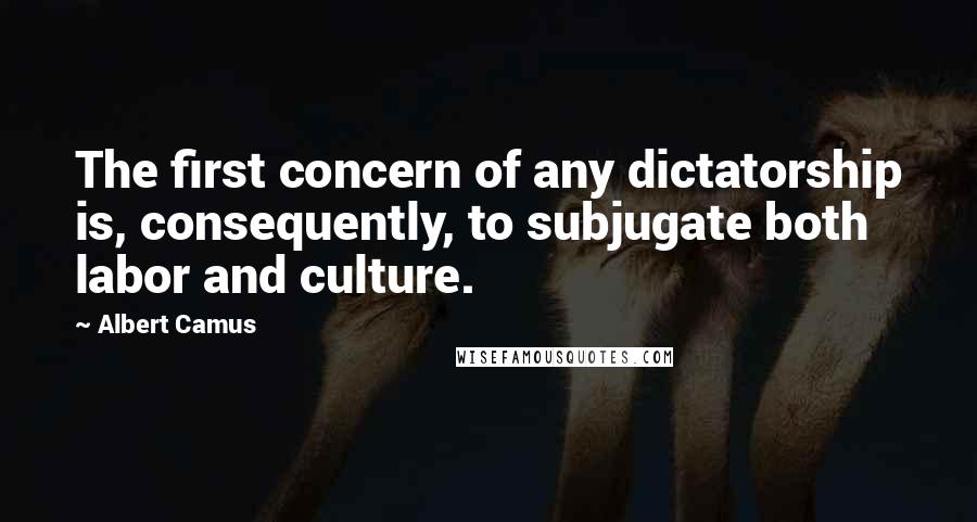 Albert Camus Quotes: The first concern of any dictatorship is, consequently, to subjugate both labor and culture.
