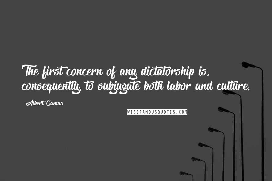 Albert Camus Quotes: The first concern of any dictatorship is, consequently, to subjugate both labor and culture.