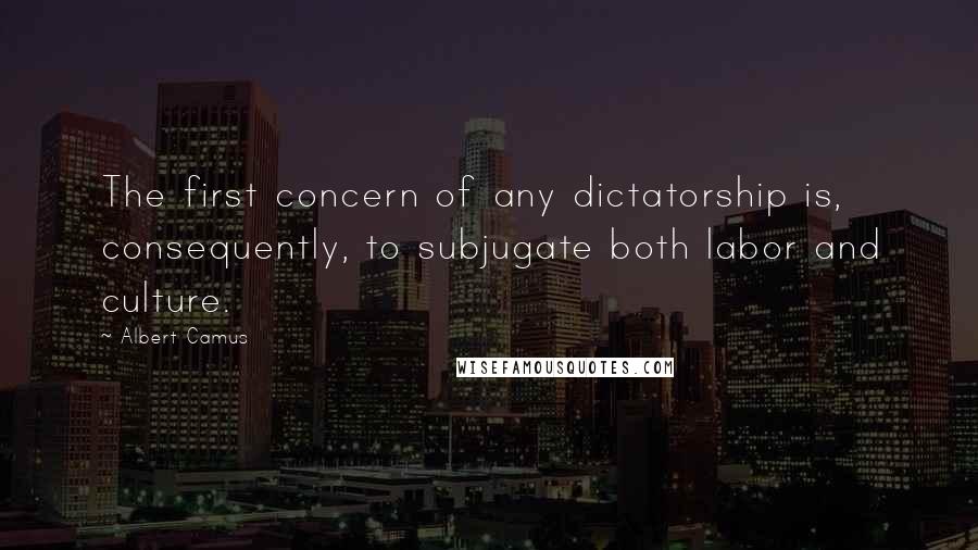 Albert Camus Quotes: The first concern of any dictatorship is, consequently, to subjugate both labor and culture.