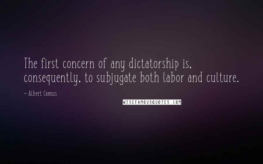 Albert Camus Quotes: The first concern of any dictatorship is, consequently, to subjugate both labor and culture.