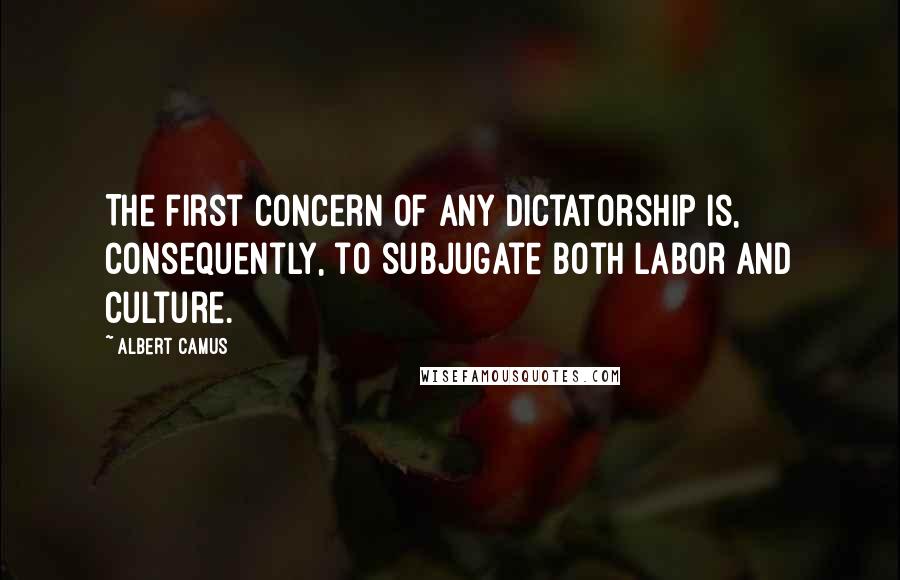Albert Camus Quotes: The first concern of any dictatorship is, consequently, to subjugate both labor and culture.