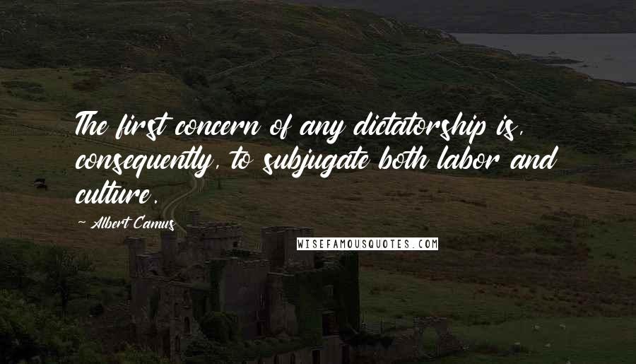 Albert Camus Quotes: The first concern of any dictatorship is, consequently, to subjugate both labor and culture.