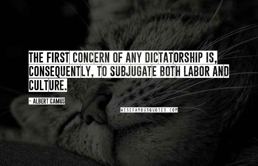 Albert Camus Quotes: The first concern of any dictatorship is, consequently, to subjugate both labor and culture.