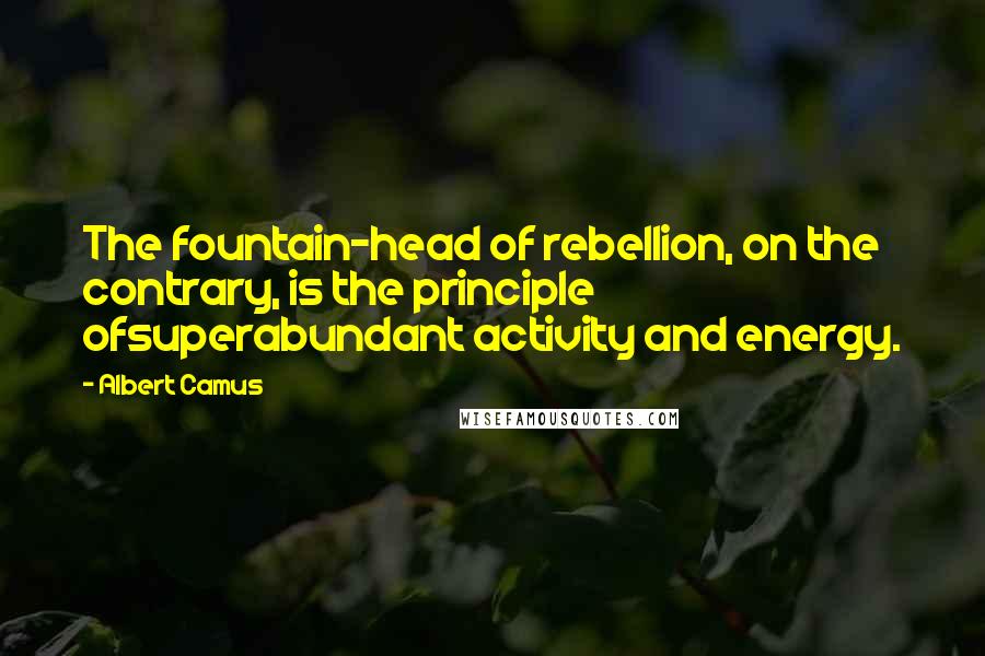 Albert Camus Quotes: The fountain-head of rebellion, on the contrary, is the principle ofsuperabundant activity and energy.
