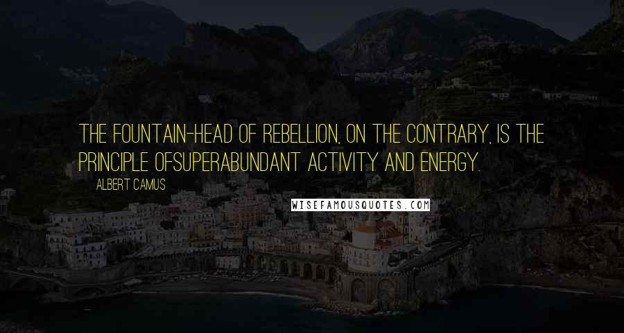 Albert Camus Quotes: The fountain-head of rebellion, on the contrary, is the principle ofsuperabundant activity and energy.