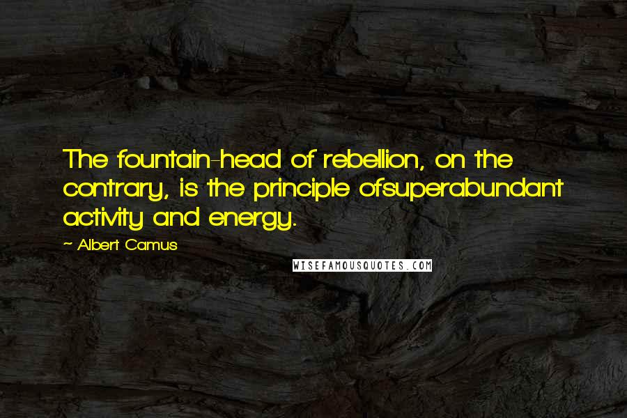 Albert Camus Quotes: The fountain-head of rebellion, on the contrary, is the principle ofsuperabundant activity and energy.