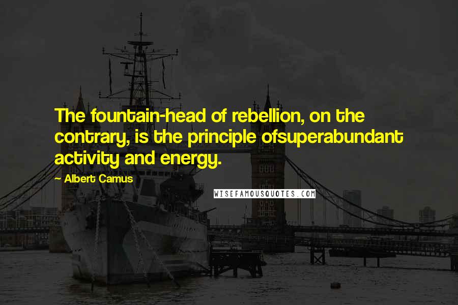 Albert Camus Quotes: The fountain-head of rebellion, on the contrary, is the principle ofsuperabundant activity and energy.