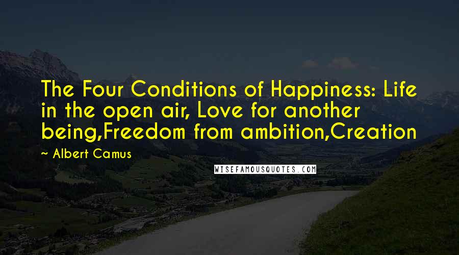 Albert Camus Quotes: The Four Conditions of Happiness: Life in the open air, Love for another being,Freedom from ambition,Creation