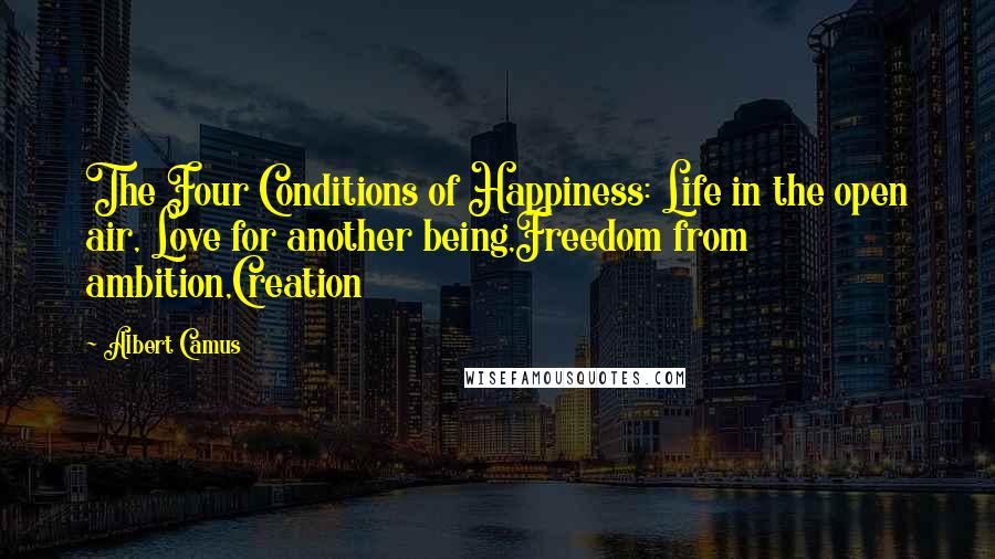 Albert Camus Quotes: The Four Conditions of Happiness: Life in the open air, Love for another being,Freedom from ambition,Creation