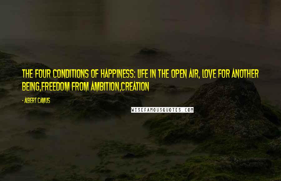 Albert Camus Quotes: The Four Conditions of Happiness: Life in the open air, Love for another being,Freedom from ambition,Creation