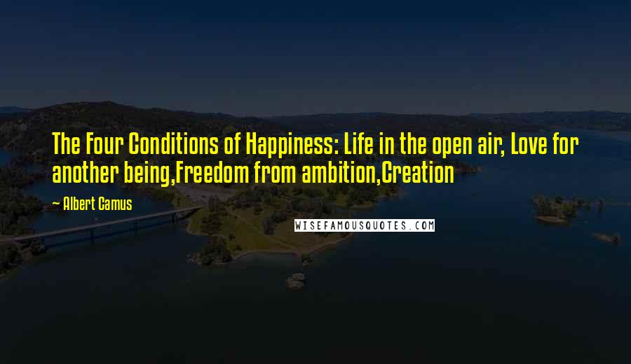 Albert Camus Quotes: The Four Conditions of Happiness: Life in the open air, Love for another being,Freedom from ambition,Creation