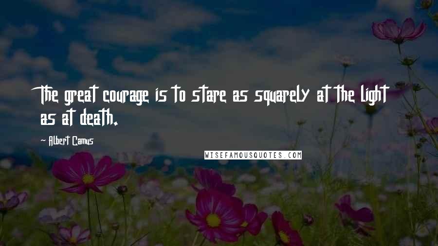 Albert Camus Quotes: The great courage is to stare as squarely at the light as at death.