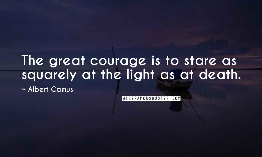 Albert Camus Quotes: The great courage is to stare as squarely at the light as at death.